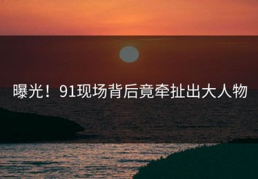 曝光！91现场背后竟牵扯出大人物