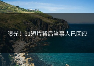 曝光！91短片背后当事人已回应