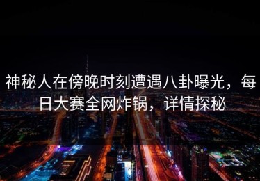 神秘人在傍晚时刻遭遇八卦曝光，每日大赛全网炸锅，详情探秘