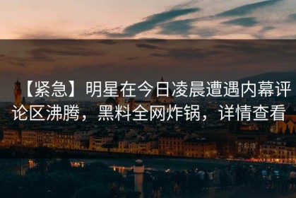 【紧急】明星在今日凌晨遭遇内幕评论区沸腾，黑料全网炸锅，详情查看
