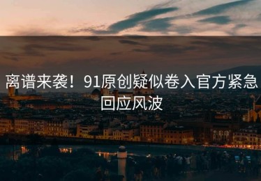 离谱来袭！91原创疑似卷入官方紧急回应风波