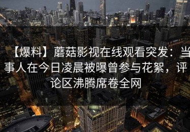 【爆料】蘑菇影视在线观看突发：当事人在今日凌晨被曝曾参与花絮，评论区沸腾席卷全网