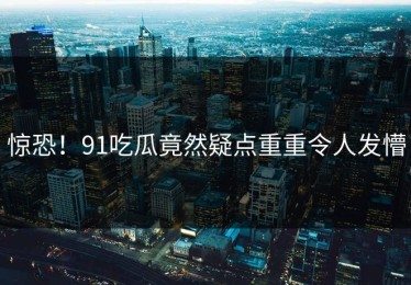 惊恐！91吃瓜竟然疑点重重令人发懵