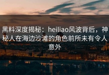 黑料深度揭秘：heiliao风波背后，神秘人在海边沙滩的角色前所未有令人意外