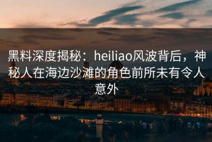 黑料深度揭秘：heiliao风波背后，神秘人在海边沙滩的角色前所未有令人意外