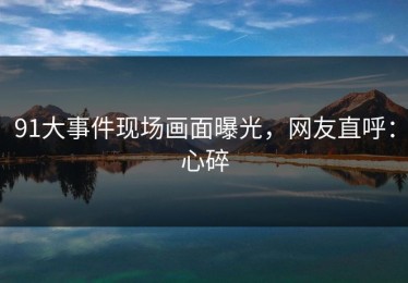 91大事件现场画面曝光，网友直呼：心碎