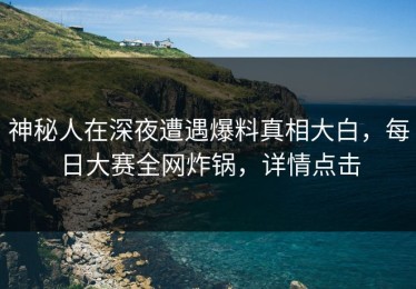 神秘人在深夜遭遇爆料真相大白，每日大赛全网炸锅，详情点击