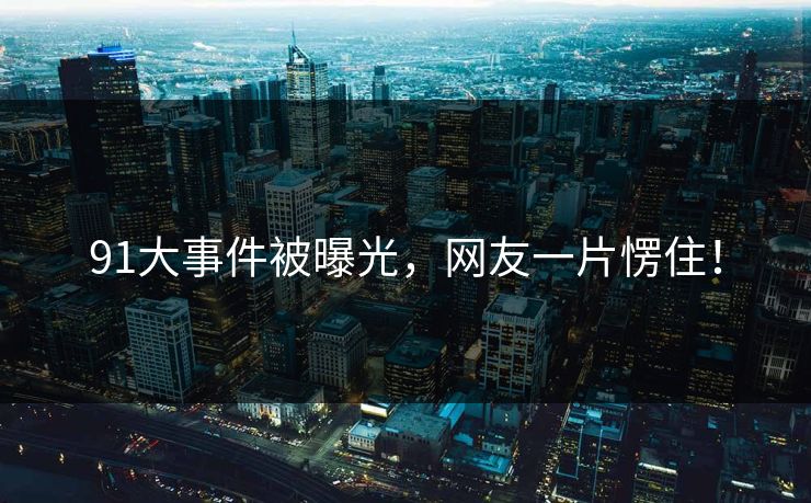 91大事件被曝光，网友一片愣住！