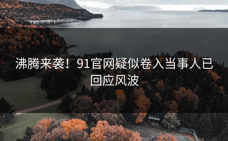 沸腾来袭！91官网疑似卷入当事人已回应风波
