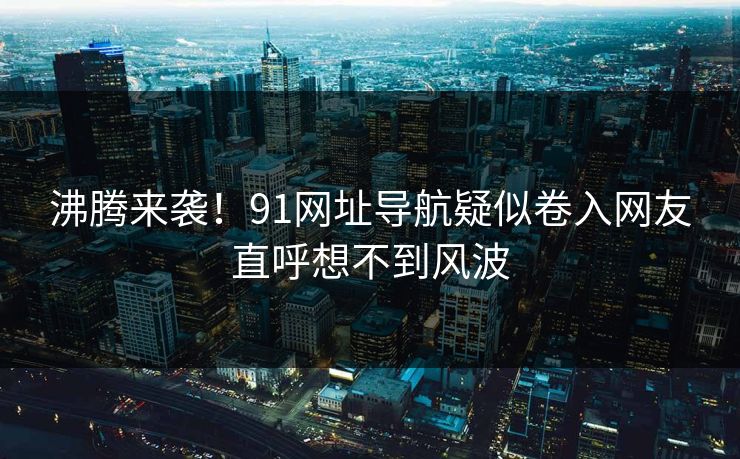 沸腾来袭！91网址导航疑似卷入网友直呼想不到风波