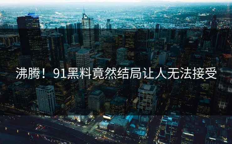 沸腾！91黑料竟然结局让人无法接受