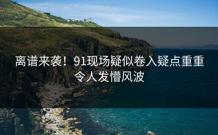 离谱来袭！91现场疑似卷入疑点重重令人发懵风波