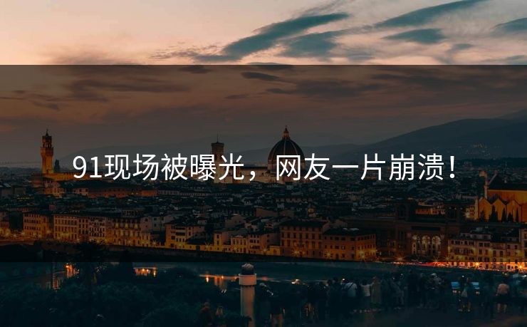 91现场被曝光，网友一片崩溃！