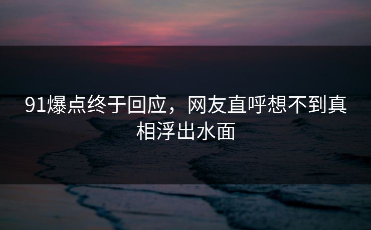 91爆点终于回应，网友直呼想不到真相浮出水面