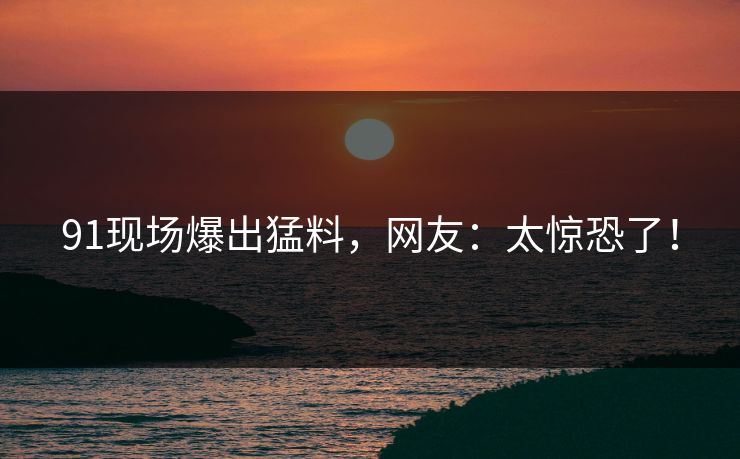 91现场爆出猛料，网友：太惊恐了！