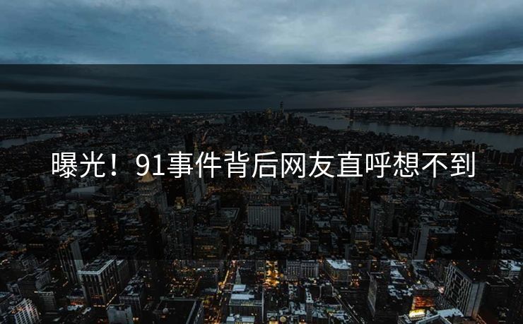 曝光！91事件背后网友直呼想不到