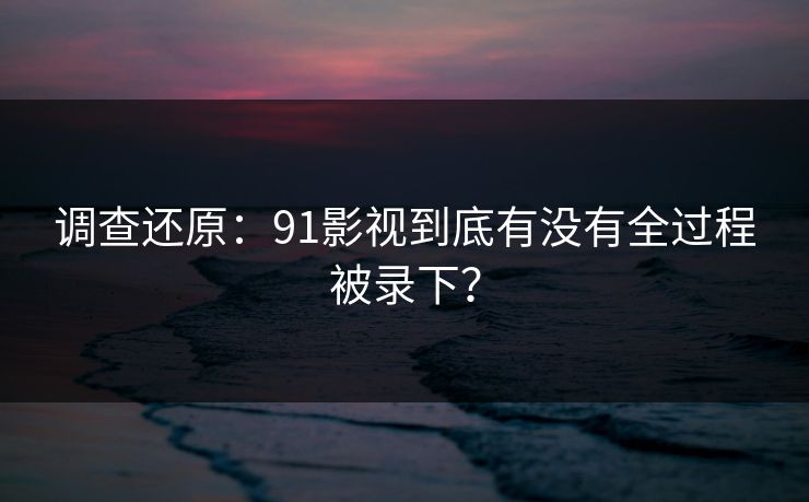 调查还原：91影视到底有没有全过程被录下？
