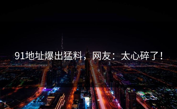 91地址爆出猛料，网友：太心碎了！