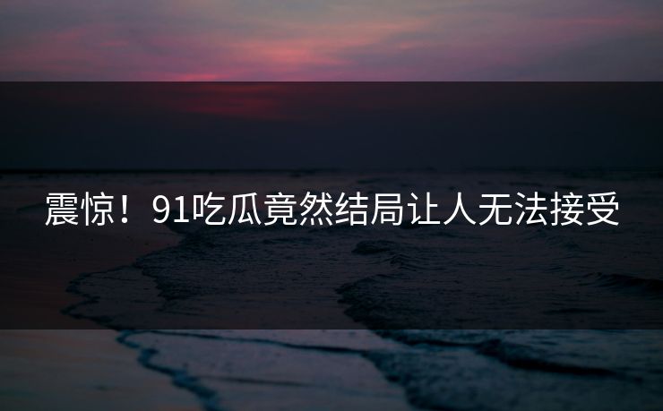 震惊！91吃瓜竟然结局让人无法接受