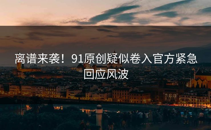 离谱来袭！91原创疑似卷入官方紧急回应风波