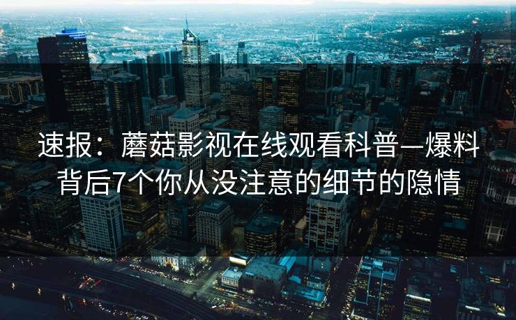 速报：蘑菇影视在线观看科普—爆料背后7个你从没注意的细节的隐情
