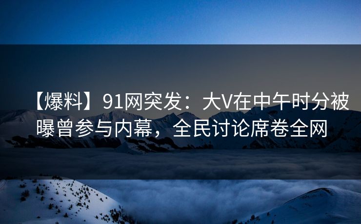 【爆料】91网突发：大V在中午时分被曝曾参与内幕，全民讨论席卷全网