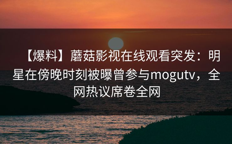 【爆料】蘑菇影视在线观看突发：明星在傍晚时刻被曝曾参与mogutv，全网热议席卷全网