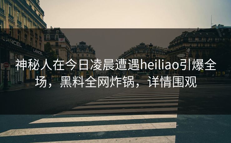 神秘人在今日凌晨遭遇heiliao引爆全场，黑料全网炸锅，详情围观