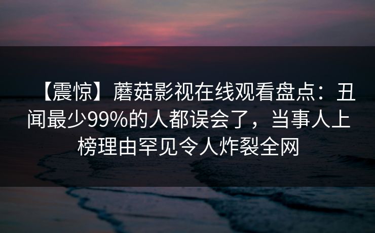 【震惊】蘑菇影视在线观看盘点：丑闻最少99%的人都误会了，当事人上榜理由罕见令人炸裂全网