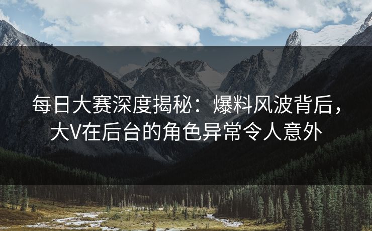 每日大赛深度揭秘：爆料风波背后，大V在后台的角色异常令人意外