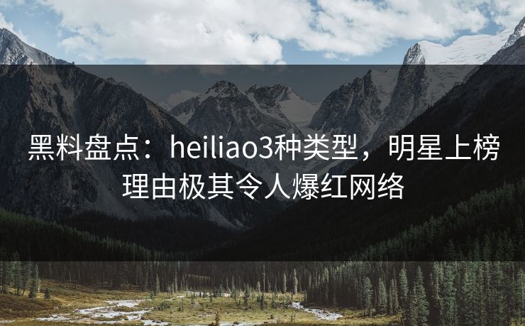 黑料盘点：heiliao3种类型，明星上榜理由极其令人爆红网络