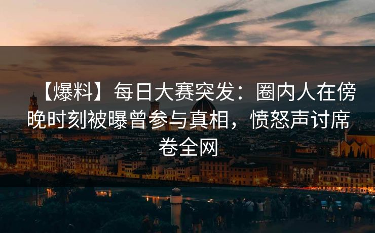 【爆料】每日大赛突发：圈内人在傍晚时刻被曝曾参与真相，愤怒声讨席卷全网