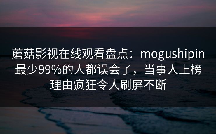 蘑菇影视在线观看盘点：mogushipin最少99%的人都误会了，当事人上榜理由疯狂令人刷屏不断