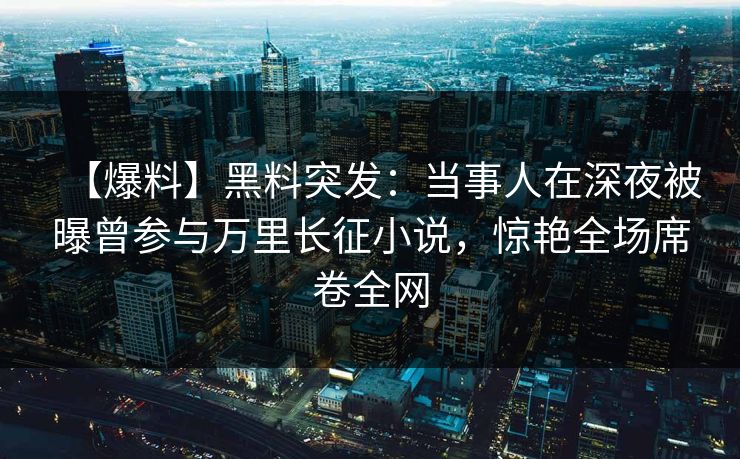【爆料】黑料突发：当事人在深夜被曝曾参与万里长征小说，惊艳全场席卷全网