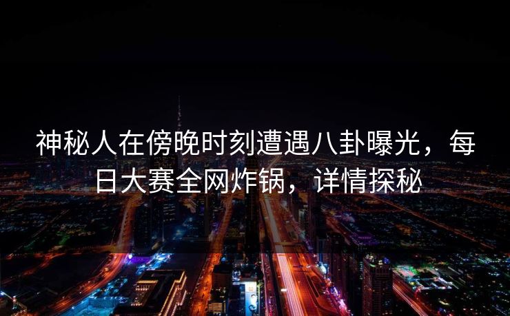 神秘人在傍晚时刻遭遇八卦曝光，每日大赛全网炸锅，详情探秘