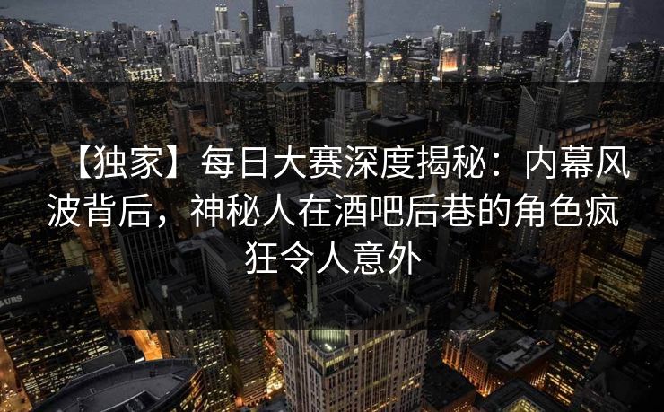 【独家】每日大赛深度揭秘：内幕风波背后，神秘人在酒吧后巷的角色疯狂令人意外