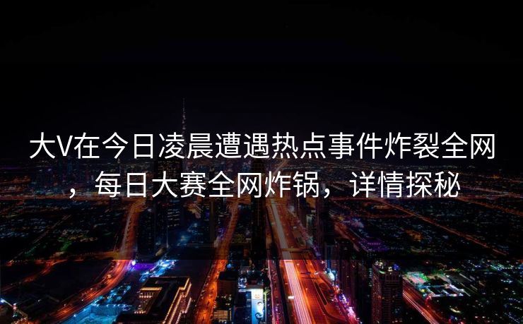 大V在今日凌晨遭遇热点事件炸裂全网，每日大赛全网炸锅，详情探秘