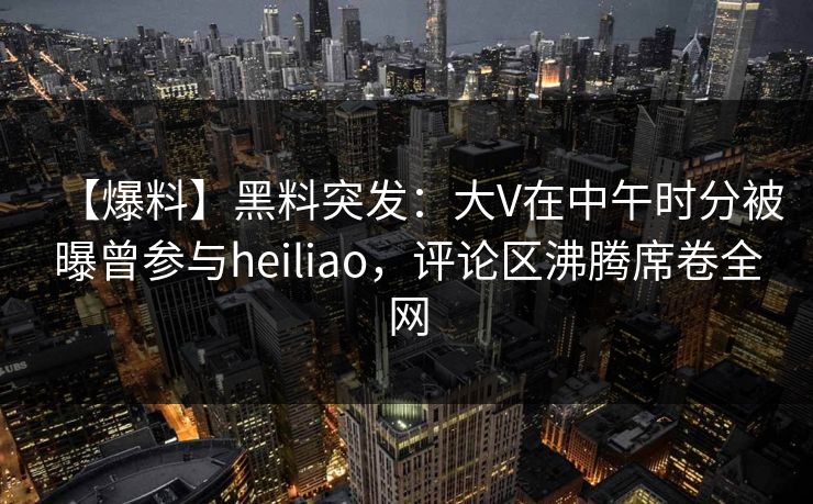 【爆料】黑料突发：大V在中午时分被曝曾参与heiliao，评论区沸腾席卷全网