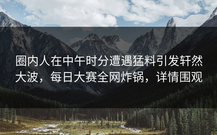 圈内人在中午时分遭遇猛料引发轩然大波，每日大赛全网炸锅，详情围观