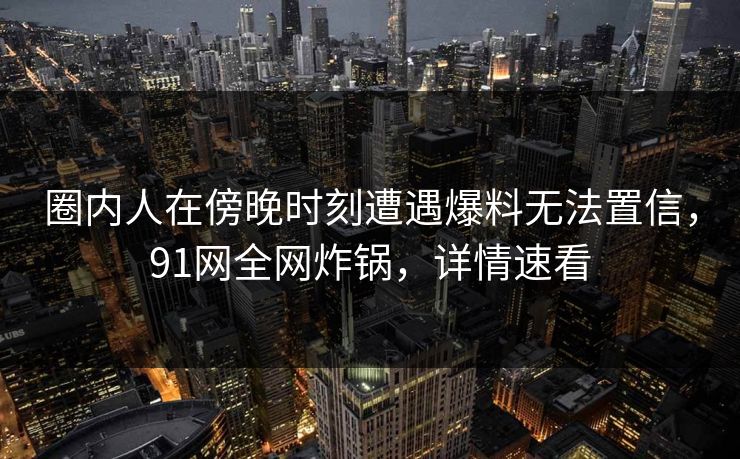 圈内人在傍晚时刻遭遇爆料无法置信，91网全网炸锅，详情速看