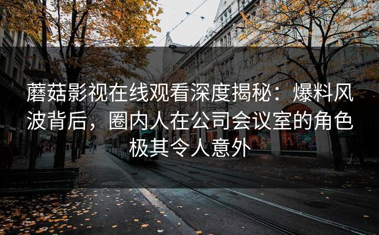 蘑菇影视在线观看深度揭秘：爆料风波背后，圈内人在公司会议室的角色极其令人意外