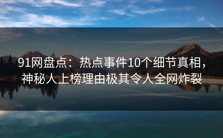 91网盘点：热点事件10个细节真相，神秘人上榜理由极其令人全网炸裂