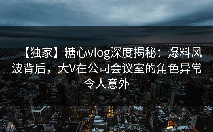 【独家】糖心vlog深度揭秘：爆料风波背后，大V在公司会议室的角色异常令人意外