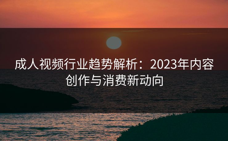 成人视频行业趋势解析:2023年内容创作与消费新动向 成人视频行业趋势解析:2023年内容创作与消费新动向