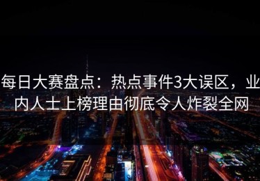 每日大赛盘点：热点事件3大误区，业内人士上榜理由彻底令人炸裂全网