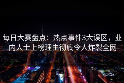 每日大赛盘点：热点事件3大误区，业内人士上榜理由彻底令人炸裂全网