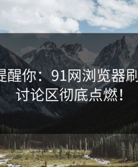 别说没提醒你：91网浏览器刷帖火爆，讨论区彻底点燃！