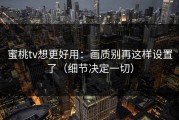 蜜桃tv想更好用：画质别再这样设置了（细节决定一切）