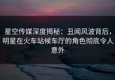 星空传媒深度揭秘：丑闻风波背后，明星在火车站候车厅的角色彻底令人意外