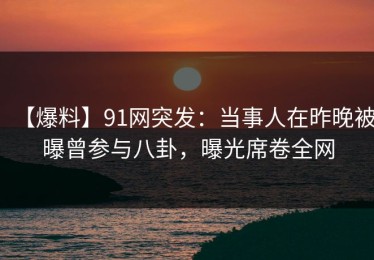 【爆料】91网突发：当事人在昨晚被曝曾参与八卦，曝光席卷全网